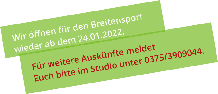 Wir öffnen für den Breitensport  wieder ab dem 24.01.2022. Für weitere Auskünfte meldet  Euch bitte im Studio unter 0375/3909044.