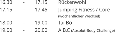 16.30	-	17.15	R�ckenwohl 17.15	-	17.45	Jumping Fitness / Core  (w�chentlicher Wechsel)  18.00	-	19.00	Tai Bo 19.00	-	20.00	A.B.C (Absolut-Body-Challenge)